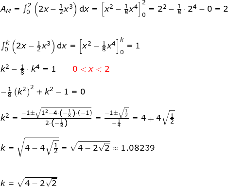 \small \begin{array}{llllll} A_M=\int_{0}^{2}\left ( 2x-\frac{1}{2}x^3 \right )\mathrm{d}x=\left [ x^2-\frac{1}{8}x^4 \right ]_0^2=2^2-\frac{1}{8}\cdot 2^4-0=2\\\\\\ \int_{0}^{k}\left ( 2x-\frac{1}{2}x^3 \right )\mathrm{d}x=\left [ x^2-\frac{1}{8}x^4 \right ]_0^k=1\\\\ k^2-\frac{1}{8}\cdot k^4=1\qquad{\color{Red} 0<x<2}\\\\ -\frac{1}{8}\left ( k^2 \right )^2+k^2-1=0\\\\ k^2=\frac{{-1}\pm\sqrt{1^2-4\cdot \left ( -\frac{1}{8}\right)\cdot (-1) }}{2\cdot \left ( -\frac{1}{8} \right )}=\frac{-1\pm\sqrt{\frac{1}{2}}}{-\frac{1}{4}}=4\mp4\sqrt{\frac{1}{2}}\\\\ k=\sqrt{4-4\sqrt{\frac{1}{2}}}=\sqrt{4-2\sqrt{2}}\approx1.08239\\\\\\ k=\sqrt{4-2\sqrt{2}}\ \end{array}