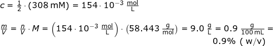 \small \begin{array}{llllll} c=\frac{1}{2}\cdot \left ( 308\;\mathrm{mM} \right )=154\cdot 10^{-3}\;\mathrm{\frac{mol}{L}}\\\\ \frac{m}{V}=\frac{n}{V}\cdot M=\left (154\cdot 10^{-3}\;\mathrm{\frac{mol}{L}} \right )\cdot \left ( 58.443\; \mathrm{\frac{g}{mol}}\right )=9.0\; \mathrm{\frac{g}{L}}= 0.9\;\mathrm{\frac{g}{100\;\mathrm{mL}}}=\\ \qquad \qquad \qquad \qquad \qquad \qquad \qquad \qquad \qquad \qquad \qquad \qquad \quad \, 0.9\%\; \left(\;\mathrm{w/v } \right ) \end{}