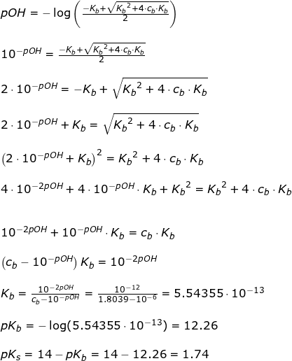 \small \begin{array}{llllll} pOH=-\log\left ( \frac{-K_b+\sqrt{{K_b}^2+4\cdot c_b\cdot K_b}}{2} \right )\\\\ 10^{-pOH}=\frac{-K_b+\sqrt{{K_b}^2+4\cdot c_b\cdot K_b}}{2}\\\\ \small 2\cdot 10^{-pOH}=-K_b+\sqrt{{K_b}^2+4\cdot c_b\cdot K_b}\\\\ 2\cdot 10^{-pOH}+K_b=\sqrt{{K_b}^2+4\cdot c_b\cdot K_b}\\\\ \left ( 2\cdot 10^{-pOH}+K_b \right )^2={K_b}^2+4\cdot c_b\cdot K_b\\\\ 4\cdot 10^{-2pOH}+4\cdot 10^{-pOH}\cdot K_b+{K_b}^2={K_b}^2+4\cdot c_b\cdot K_b\\\\\\ 10^{-2pOH}+ 10^{-pOH}\cdot K_b= c_b\cdot K_b\\\\ \left ( c_b-10^{-pOH} \right )K_b=10^{-2pOH}\\\\ K_b=\frac{10^{-2pOH}}{c_b-10^{-pOH}}=\frac{10^{-12}}{1.8039-10^{-6}}=5.54355\cdot 10^{-13}\\\\ pK_b=-\log(5.54355\cdot 10^{-13})=12.26\\\\ pK_s=14-pK_b=14-12.26=1.74 \end{array}