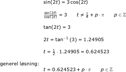 \small \begin{array}{llllll}& \sin(2t)=3\cos(2t)\\\\& \frac{\sin(2t)}{\cos(2t)}=3\qquad t\ne \frac{\pi}{4}+p\cdot \pi\qquad p\in\mathbb{Z}\\\\& \tan(2t)=3\\\\& 2t=\tan^{-1}\left ( 3 \right )=1.24905\\\\& t=\frac{1}{2}\cdot 1.24905=0.624523\\\\ \textup{generel l\o sning:}\\&t=0.624523+p\cdot \pi\qquad p\in\mathbb{Z} \end{array}