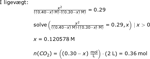 \small \begin{array}{llllll}& \textup{I ligev\ae gt:}\\&&\frac{x^2}{\left ((0.40-x) \;\mathrm{M} \right )\cdot \left ( (0.30-x) \;\mathrm{M}\right )}=0.29\\\\&& \textup{solve}\left (\frac{x^2}{\left ((0.40-x) \;\mathrm{M} \right )\cdot \left ( (0.30-x) \;\mathrm{M}\right )}=0.29,x \right )\mid x>0\\\\&& x=0.120578\;\mathrm{M}\\\\&&n(CO_2)=\left ((0.30-x)\;\mathrm{\frac{mol}{L}} \right )\cdot \left ( 2\;\mathrm{L} \right )=0.36\;\mathrm{mol} \end{array}