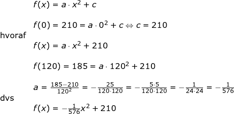 \small \begin{array}{llllll}& f(x)=a\cdot x^2+c\\\\& f(0)=210=a\cdot 0^2+c\Leftrightarrow c=210\\\textup{hvoraf}\\&f(x)=a\cdot x^2+210\\\\& f(120)=185=a\cdot 120^2+210\\\\& a=\frac{185-210}{120^2}=-\frac{25}{120\cdot 120}=-\frac{5\cdot 5}{120\cdot 120}=-\frac{1}{24\cdot 24}=-\frac{1}{576}\\\textup{dvs}\\&f(x)=-\frac{1}{576}x^2+210 \end{}