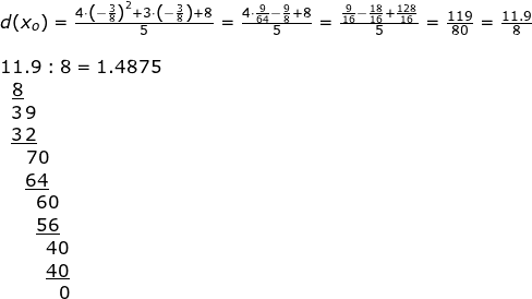\small \begin{array}{llllll}&& \\&&d(x_o)=\frac{4\cdot \left ( -\frac{3}{8} \right )^2+3\cdot \left ( -\frac{3}{8} \right )+8}{5}=\frac{4\cdot \frac{9}{64}-\frac{9}{8}+8}{5}=\frac{\frac{9}{16}-\frac{18}{16}+\frac{128}{16}}{5}=\frac{119}{80}=\frac{11.9}{8}\\\\&& 11.9:8=1.4875\\&& \, \, \, \, \underline{8}\\&& \; \; 3\, 9 \\&& \; \; \underline{3\, 2} \\&& \; \;\; \; \, \, 70\\&&\; \; \; \; \;\underline {64}\\&&\; \; \; \; \; \; \; 60\\&&\; \; \; \; \; \; \; \underline{56}\\&&\; \; \; \; \; \; \; \; \; 40\\&& \; \; \; \; \; \; \; \; \; \underline{40}\\&&\; \; \; \; \; \; \; \; \; \; \; \, 0 \end{}