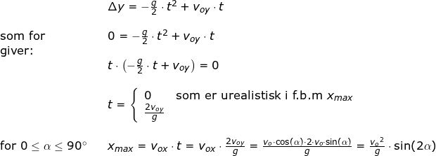 \small \begin{array}{llllll}&& \Delta y=-\frac{g}{2}\cdot t^2+{v_{oy}}\cdot t\\\\\textup{som for}&& 0=-\frac{g}{2}\cdot t^2+{v_{oy}}\cdot t\\\textup{giver:}\\&& t\cdot \left (-\frac{g}{2}\cdot t+v_{oy} \right )=0\\\\&&t=\left\{\begin{array}{ll} 0&\textup{som er urealistisk i f.b.m }x_{max}\\\frac{2{v_{oy}}}{g} \end{array}\right.\\\\\textup{for }0\leq \alpha\leq 90\degree&& x_{max}=v_{ox}\cdot t=v_{ox}\cdot \frac{2{v_{oy}}}{g}=\frac{v_o\cdot \cos(\alpha)\cdot 2\cdot v_o\cdot \sin(\alpha)}{g}=\frac{{v_o}^2}{g}\cdot \sin(2\alpha) \end{array}