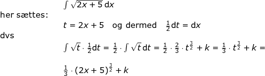 \small \begin{array}{llllll}&& \int \sqrt{2x+5}\,\mathrm{d}x \\\textup{her s\ae ttes:}\\&&t=2x+5\quad\textup{og dermed}\quad \frac{1}{2}\mathrm{d}t=\mathrm{d}x\\ \textup{dvs}\\&&\int \sqrt{t}\cdot \frac{1}{2}\mathrm{d}t=\frac{1}{2}\cdot \int \sqrt{t}\,\mathrm{d}t=\frac{1}{2}\cdot \frac{2}{3}\cdot t^{\frac{3}{2}}+k=\frac{1}{3}\cdot t^{\frac{3}{2}}+k=\\\\&& \frac{1}{3}\cdot \left ( 2x+5 \right )^{\frac{3}{2}}+k \end{array}