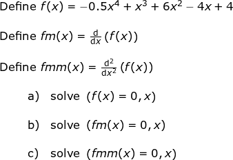 \small \begin{array}{llllll}&& \textup{Define }f(x)=-0.5x^4+x^3+6x^2-4x+4\\\\&& \textup{Define }fm(x)=\frac{\mathrm{d} }{\mathrm{d} x}\left ( f(x) \right )\\\\&& \textup{Define }fmm(x)=\frac{\mathrm{d}^2 }{\mathrm{d} x^2}\left ( f(x) \right )\\\\&& \begin{array}{llllll} \qquad \textup{a)}&\textup{solve }\left ( f(x)=0,x \right )\\\\ \qquad \textup{b)}&\textup{solve }\left ( fm(x)=0,x \right )\\\\ \qquad \textup{c)}&\textup{solve }\left ( fmm(x)=0,x \right ) \end{array} \end{array}