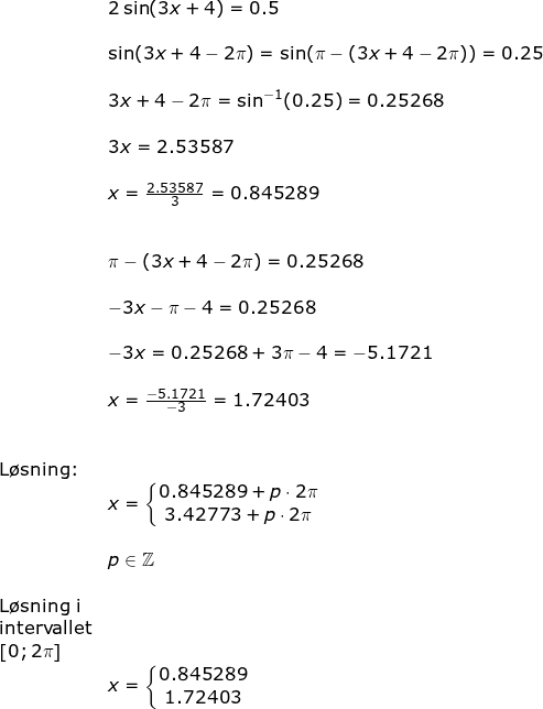 \small \begin{array}{llllll}&& 2\sin(3x+4)=0.5\\\\&& \sin(3x+4-2\pi)=\sin(\pi-(3x+4-2\pi))=0.25\\\\&& 3x+4-2\pi=\sin^{-1}(0.25)=0.25268\\\\&& 3x=2.53587\\\\&& x=\frac{2.53587}{3}=0.845289\\\\\\&& \pi-(3x+4-2\pi)=0.25268\\\\&& -3x-\pi-4=0.25268\\\\&& -3x=0.25268+3\pi-4=-5.1721\\\\&& x=\frac{-5.1721}{-3}=1.72403\\\\\\&\textup{L\o sning:}\\&& x=\left\{\begin{matrix} 0.845289+p\cdot 2\pi \\3.42773+p\cdot 2\pi \end{matrix}\right.\\\\&& p\in\mathbb{Z}\\\\&\textup{L\o sning i}\\& \textup{intervallet}\\& \left [ 0;2\pi \right ]\\&&x=\left\{\begin{matrix} 0.845289\\ 1.72403 \end{matrix}\right. \end{array}