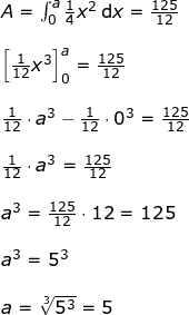 \small \begin{array}{llllll}&& A=\int_{0}^{a}\frac{1}{4}x^2\,\mathrm{d}x=\frac{125}{12}\\\\ && \left [ \frac{1}{12}x^3 \right ]_0^a=\frac{125}{12}\\\\&& \frac{1}{12}\cdot a^3 -\frac{1}{12}\cdot 0^3=\frac{125}{12}\\\\&& \frac{1}{12}\cdot a^3=\frac{125}{12}\\\\&& a^3=\frac{125}{12}\cdot 12=125\\\\&& a^3=5^3\\\\&& a=\sqrt[3]{5^3}=5 \end{array}