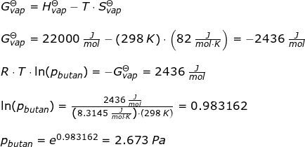 \small \begin{array}{llllll}&& G^\Theta_{vap} = H^\Theta_{vap}-T\cdot S^\Theta_{vap}\\\\&& G^\Theta_{vap}=22000\;\frac{J}{mol}-\left ( 298\;K \right )\cdot \left ( 82\;\frac{J}{mol\cdot K} \right )=-2436\;\frac{J}{mol}\\\\&& R\cdot T\cdot \ln(p_{butan})=-G^\Theta_{vap} =2436\;\frac{J}{mol}\\\\&& \ln(p_{butan})=\frac{2436\;\frac{J}{mol}}{\left (8.3145\;\frac{J}{mol\cdot K} \right )\cdot \left ( 298\;K \right )}=0.983162\\\\&& p_{butan}=e^{0.983162}=2.673\;Pa \end{array}