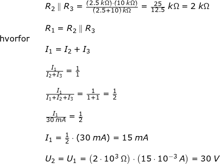 \small \begin{array}{llllll}&& R_2\parallel R_3=\frac{\left (2.5\;k\Omega \right )\cdot \left (10\;k\Omega \right )}{(2.5+10)\;k\Omega}=\frac{25}{12.5}\;k\Omega=2\;k\Omega\\\\&&R_1= R_2\parallel R_3\\ \textup{hvorfor}\\&&I_1=I_2+I_3\\\\&& \frac{I_1}{I_2+I_3}=\frac{1}{1}\\\\&& \frac{I_1}{I_1+I_2+I_3}=\frac{1}{1+1}=\frac{1}{2}\\\\&& \frac{I_1}{30\;mA}=\frac{1}{2}\\\\&&I_1=\frac{1}{2}\cdot \left ( 30\;mA \right )=15\;mA\\\\&& U_2=U_1=\left ( 2\cdot 10^3\;\Omega \right )\cdot \left ( 15\cdot 10^{-3}\;A \right )=30\;V \end{array}