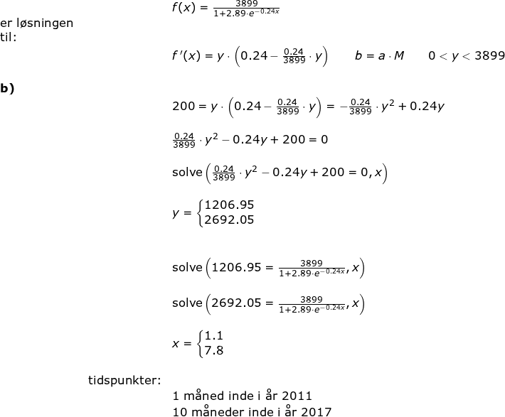 \small \begin{array}{llllll}&& f(x)=\frac{3899}{1+2.89\cdot e^{-0.24x}}\\ \textup{er l\o sningen }\\ \textup{til:}\\&& f{\, }'(x)=y\cdot \left ( 0.24-\frac{0.24}{3899}\cdot y \right )\qquad b=a\cdot M\qquad 0<y<3899\\\\ \textbf{b)}\\&& 200=y\cdot \left ( 0.24-\frac{0.24}{3899}\cdot y \right )=-\frac{0.24}{3899}\cdot y^2+0.24y\\\\&& \frac{0.24}{3899}\cdot y^2-0.24y+200=0\\\\&& \textup{solve}\left (\frac{0.24}{3899}\cdot y^2-0.24y+200=0,x \right )\\\\&& y=\left\{\begin{matrix} 1206.95\\ 2692.05 \end{matrix}\right.\\\\\\&& \textup{solve}\left (1206.95=\frac{3899}{1+2.89\cdot e^{-0.24x}},x \right )\\\\&& \textup{solve}\left (2692.05=\frac{3899}{1+2.89\cdot e^{-0.24x}},x \right )\\\\&& x=\left\{\begin{matrix} 1.1\\ 7.8 \end{matrix}\right.\\\\& \textup{tidspunkter:}\\&& 1\textup{ m\aa ned inde i \aa r }2011\\&& \textup{10 m\aa neder inde i \aa r 2017} \end{array}