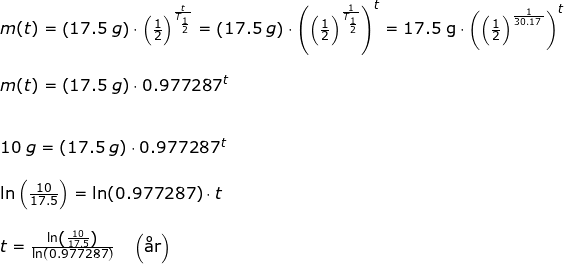 \small \begin{array}{llllll}&& m(t)=\left ( 17.5\;g \right )\cdot \left ( \frac{1}{2} \right )^{\frac{t}{T_{\frac{1}{2}}}}=\left ( 17.5\;g \right )\cdot\left (\left ( \frac{1}{2} \right )^{\frac{1}{T_{\frac{1}{2}}}} \right )^t=\textup{17.5\;g}\cdot \left ( \left ( \frac{1}{2} \right )^{\frac{1}{30.17\;}} \right )^t\\\\&& m(t)=\left ( 17.5\;g \right )\cdot0.977287^t\\\\\\&& 10\;g=\left ( 17.5\;g \right )\cdot 0.977287^t\\\\&& \ln\left ( \frac{10}{17.5} \right )=\ln(0.977287)\cdot t\\\\&& t=\frac{\ln\left ( \frac{10}{17.5} \right )}{\ln(0.977287)}\quad \left ( \textup{\aa r} \right ) \end{array}