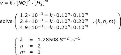 \small \begin{array}{llllll}&& v=k\cdot \left [ NO \right ]^n\cdot \left [ H_2 \right ]^m\\\\&& \textup{solve}\left ( \begin{array}{lll} 1.2\cdot 10^{-3}=k\cdot 0.10^n\cdot 0.10^m\\ 2.4\cdot 10^{-3}=k\cdot 0.10^n\cdot 0.20^m&,\left \{ k,n,m \right \}\\4.9\cdot 10^{-3}=k\cdot 0.20^n\cdot 0.10^m\end{array} \right )\\\\&& \; \; \; \; \; \; \; \; \; \; \left\{\begin{array}{lll} k&=&1.28508\;M^{-2}\cdot s^{-1}\\ n&=&2 \\ m&=&1 \end{array}\right. \end{array}