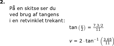 \small \begin{array}{llllll}\textbf{2.}\\&\textup{P\aa \ en skitse ser du}\\& \textup{ved brug af tangens}\\& \textup{i en retvinklet trekant:}\\&& \tan\left ( \frac{v}{2} \right ) =\frac{7.3/2}{11}\\\\&& v=2\cdot \tan^{-1}\left ( \frac{3.65}{11} \right ) \end{}