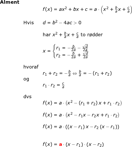 \small \begin{array}{llllll}\textbf{Alment}\\&&f(x)=ax^2+bx+c=a\cdot \left ( x^2+\frac{b}{a}x+\frac{c}{a} \right )\\\\& \textup{Hvis }&d=b^2-4ac>0\\\\&& \textup{har }x^2+\frac{b}{a}x+\frac{c}{a}\textup{ to r\o dder} \\\\&&x=\left\{\begin{matrix} r_1=-\frac{b}{2a}-\frac{\sqrt{d}}{2a}\\r_2= -\frac{b}{2a}+\frac{\sqrt{d}}{2a} \end{matrix}\right.\\\\&\textup{hvoraf}\\&& r_1+r_2=-\frac{b}{a}\Leftrightarrow \frac{b}{a}=-\left ( r_1+r_2 \right )\\&\textup{og}\\&& r_1\cdot r_2=\frac{c}{a}\\\\&\textup{dvs}\\&&f(x)=a\cdot \left ( x^2-\left (r_1+r_2 \right )x+r_1\cdot r_2 \right )\\\\&& f(x)=a\cdot\left ( x^2 -r_1x-r_2x+r_1\cdot r_2 \right )\\\\&& f(x)=a\cdot \left ( \left (x-r_1 \right )x-r_2\left (x-r_1 \right ) \right )\\\\\\&& f(x)=\mathbf{{\color{Red} a}}\cdot \left ( x-r_1 \right )\cdot \left ( x-r_2 \right ) \end{}