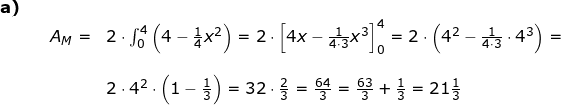 \small \begin{array}{llllll}\textbf{a)}\\&& A_M=&2\cdot \int_{0}^{4}\left ( 4-\frac{1}{4}x^2 \right )=2\cdot \left [4x-\frac{1}{4\cdot 3}x^3 \right ]_0^{4}=2\cdot \left ( 4^2-\frac{1}{4\cdot3}\cdot 4^3 \right )=\\\\&&& 2\cdot 4^2\cdot \left ( 1-\frac{1}{3} \right )=32\cdot \frac{2}{3}=\frac{64}{3}=\frac{63}{3}+\frac{1}{3}=21\frac{1}{3} \end{array}