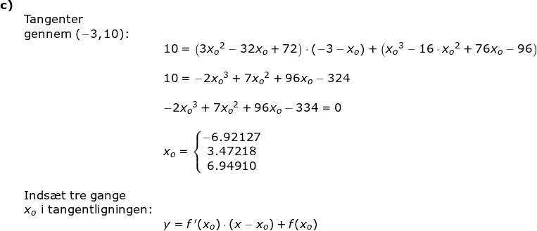 \small \begin{array}{llllll}\textbf{c)}\\& \textup{Tangenter }\\& \textup{gennem }(-3,10)\textup{:}\\&&10= \left ( 3{x_o}^2-32x_o+72 \right )\cdot \left ( -3-x_o \right )+\left ( {x_o}^3-16\cdot {x_o}^2+76x_o-96 \right )\\\\&& 10=-2{x_o}^3+7{x_o}^2+96x_o-324\\\\&& -2{x_o}^3+7{x_o}^2+96x_o-334=0\\\\&& x_o=\left\{\begin{matrix} -6.92127\\ 3.47218\\6.94910 \end{matrix}\right.\\\\& \textup{Inds\ae t tre gange}\\& x_o\textup{ i tangentligningen:}\\&& y=f{\, }'(x_o)\cdot (x-x_o)+f(x_o) \end{array}