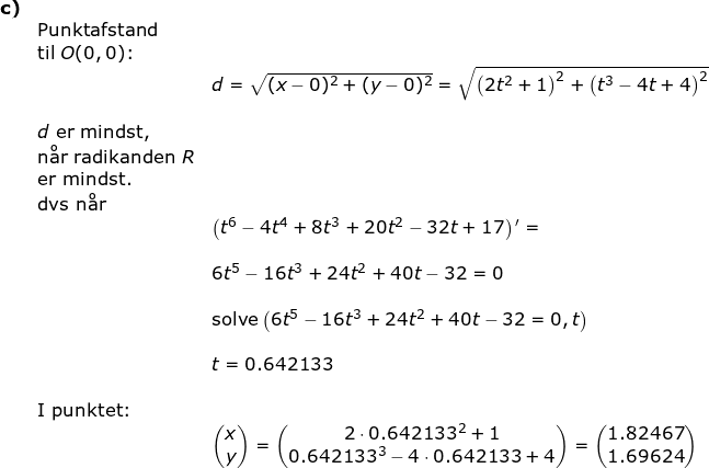 \small \begin{array}{llllll}\textbf{c)}\\&\textup{Punktafstand}\\&\textup{til }O(0,0)\textup{:}\\&& d=\sqrt{(x-0)^2+(y-0)^2}=\sqrt{\left (2t^2+1 \right )^2+\left (t^3-4t+4 \right )^2}\\\\&d\textup{ er mindst, }\\&\textup{n\aa r radikanden }R\\&\textup{er mindst.}\\&\textup{dvs \textup{n\aa r}}\\&&\left (t^6-4t^4+8t^3+20t^2-32t+17 \right ){ }'=\\\\&& 6t^5-16t^3+24t^2+40t-32=0\\\\&& \textup{solve}\left (6t^5-16t^3+24t^2+40t-32=0,t \right )\\\\&& t=0.642133 \\\\&\textup{I punktet:}\\&& \begin{pmatrix} x\\y \end{pmatrix}=\begin{pmatrix} 2\cdot 0.642133^2+1\\0.642133^3-4\cdot 0.642133+4 \end{pmatrix}=\begin{pmatrix} 1.82467\\1.69624 \end{pmatrix} \end{array}