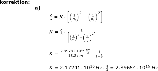 \small \begin{array}{llllll}\textbf{korrektion:}\\&\textbf{a)}\\&&& \frac{c}{\lambda }=K\cdot \left [ \left ( \frac{1}{n_i} \right ) ^2-\left ( \frac{1}{n_j} \right ) ^2\right ]\\\\&&& K=\frac{c}{\lambda }\cdot \frac{1}{ \left [ \left ( \frac{1}{n_i} \right ) ^2-\left ( \frac{1}{n_j} \right ) ^2\right ]}\\\\&&& K=\frac{2.99792\cdot 10^{17}\;\frac{nm}{s}}{13.8\;nm}\cdot \frac{1}{1-\frac{1}{4}}\\\\&&& K=2.17241\cdot 10^{16}\:Hz\cdot \frac{4}{3}=2.89654\cdot 10^{16}\;Hz \end{array}