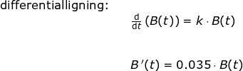 \small \begin{array}{llllll}\textup{differentialligning:}\\&& \frac{\mathrm{d} }{\mathrm{d} t}\left (B(t) \right )=k\cdot B(t)\\\\ \\&& B{\, }'(t)=0.035\cdot B(t) \end{}