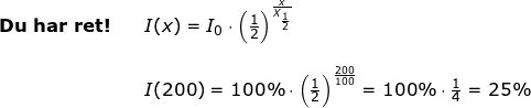 \small \begin{array}{lllllll} \textbf{Du har ret!} && I(x)=I_0\cdot \left (\frac{1}{2} \right )^{\frac{x}{X_{\frac{1}{2}}}}\\\\&& I(200)=100\%\cdot \left (\frac{1}{2} \right )^{\frac{200}{100}}=100\%\cdot \frac{1}{4}=25\% \end{array}