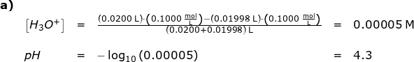 \small \begin{array}{lllllll} \textbf{a)}\\& \left [ H_3O^+ \right ]&=&\frac{\left ( 0.0200\;\mathrm{L} \right )\cdot \left ( 0.1000\;\mathrm{\frac{mol}{L}} \right )-\left ( 0.01998\;\mathrm{L} \right )\cdot \left ( 0.1000 \;\mathrm{\frac{mol}{L}}\right )}{\left ( 0.0200+0.01998\right )\;\mathrm{L} }&=&0.00005\;\mathrm{M}\\\\&pH&=&-\log_{10}\left ( 0.00005 \right )&=&4.3 \end{}