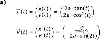 \small \begin{array}{lllllll} \textbf{a)}\\&& \overrightarrow{r}(t)=\begin{pmatrix} x(t)\\ y(t) \end{pmatrix}=\begin{pmatrix} 2a\cdot \tan(t)\\2a\cdot \cos^2 (t)\end{pmatrix}\\\\&& \overrightarrow{v}(t)=\begin{pmatrix} x{\, }'(t)\\y{\, }'(t) \end{pmatrix}=\begin{pmatrix} \frac{2a}{\cos^2(t)}\\-2a\cdot \sin(2t) \end{pmatrix} \end{array}