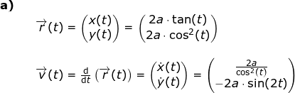 \small \begin{array}{lllllll} \textbf{a)}\\&& \overrightarrow{r}(t)=\begin{pmatrix} x(t)\\ y(t) \end{pmatrix}=\begin{pmatrix} 2a\cdot \tan(t)\\2a\cdot \cos^2 (t)\end{pmatrix}\\\\&& \overrightarrow{v}(t)=\frac{\mathrm{d} }{\mathrm{d} t}\left ( \overrightarrow{r}(t) \right )=\begin{pmatrix} \dot x(t)\\ \dot y(t) \end{pmatrix}=\begin{pmatrix} \frac{2a}{\cos^2(t)}\\-2a\cdot \sin(2t) \end{pmatrix} \end{array}