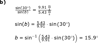 \small \begin{array}{lllllll} \textbf{b)}\\&& \frac{\sin(30\degree)}{\sin(b)}=\frac{9.91\;\mathrm{\frac{m}{s}}}{5.43\;\mathrm{\frac{m}{s}}}\\\\&& \sin(b)=\frac{5.43}{9.91}\cdot \sin\left ({30\degree} \right )\\\\&& b=\sin^{-1}\left (\frac{5.43}{9.91}\cdot \sin\left (30\degree \right )\right)=15.9\degree \end{array}