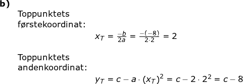 \small \begin{array}{lllllll} \textbf{b)}\\&\textup{Toppunktets}\\&\textup{f\o rstekoordinat:}\\&& x_T=\frac{-b}{2a}=\frac{-(-8)}{2\cdot 2}=2\\\\ &\textup{Toppunktets}\\&\textup{andenkoordinat:}\\&& y_T=c-a\cdot \left (x_T \right )^2=c-2\cdot 2^2=c-8 \end{}