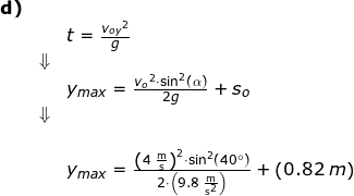 \small \begin{array}{lllllll} \textbf{d)}\\&& t=\frac{{v_{oy}}^2}{g}\\&\Downarrow\\&& y_{max}=\frac{{v_o}^2\cdot \sin^2(\alpha)}{2g}+s_o\\&\Downarrow\\&\\&& y_{max}=\frac{\left (4\;\mathrm{\frac{m}{s}} \right )^2\cdot \sin^2(40\degree)}{2\cdot \left (9.8\;\mathrm{\frac{m}{s^2}} \right )}+\left (0.82\;m \right ) \end{array}