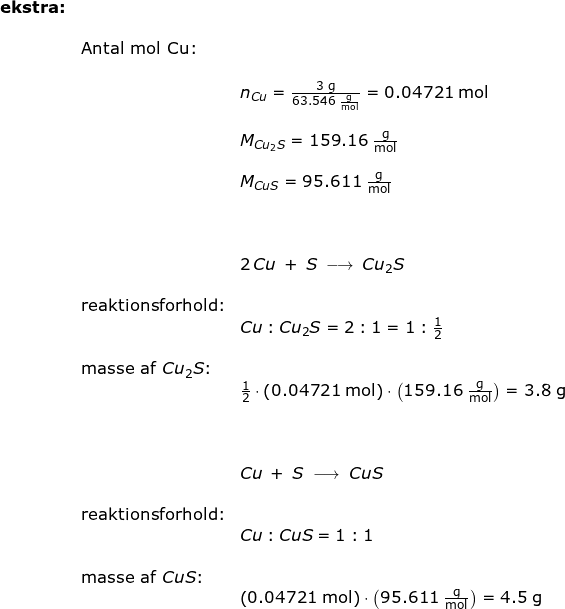 \small \begin{array}{lllllll} \textbf{ekstra:}\\&&\\&\textup{Antal mol Cu:}\\\\&&n_{Cu}=\frac{3\;\mathrm{g}}{63.546\;\mathrm{\frac{g}{mol}}}=0.04721\;\mathrm{mol}\\\\&& M_{Cu_2S}=159.16\;\mathrm{\frac{g}{mol}}\\\\&& M_{CuS}=95.611\;\mathrm{\frac{g}{mol}}\\\\\\\\&& 2\,Cu\;+\;S\;\longrightarrow \;Cu_2S\\\\&\textup{reaktionsforhold:}\\&&Cu:Cu_2S=2:1=1:\frac{1}{2}\\\\&\textup{masse af }Cu_2S\textup{:}\\&&\frac{1}{2}\cdot \left ( 0.04721\;\mathrm{mol} \right )\cdot \left ( 159.16 \;\mathrm{\frac{g}{mol}}\right )=3.8\;\mathrm{g}\\\\\\\\&& Cu\;+\;S\;\longrightarrow \;CuS\\\\&\textup{reaktionsforhold:}\\&&Cu:CuS=1:1\\\\&\textup{masse af }CuS\textup{:}\\&&\left ( 0.04721\;\mathrm{mol} \right )\cdot \left ( 95.611\;\mathrm{\frac{g}{mol}}\right )=4.5\;\mathrm{g} \end{}