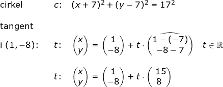 \small \begin{array}{lllllll} \textup{cirkel}&&c\textup{:}\quad (x+7)^2+(y-7)^2=17^2\\\\ \textup{tangent}\\ \textup{i }(1,-8)\textup{:}&&t\textup{:}\quad \begin{pmatrix} x\\y \end{pmatrix}=\begin{pmatrix} 1\\-8 \end{pmatrix}+t\cdot \widehat{\begin{pmatrix} 1-(-7)\\ -8-7 \end{pmatrix}}\quad t\in\mathbb{R}\\\\&& t\textup{:}\quad \begin{pmatrix} x\\y \end{pmatrix}=\begin{pmatrix} 1\\-8 \end{pmatrix}+t\cdot \begin{pmatrix} \, \, 15\\ 8 \end{pmatrix} \end{array}