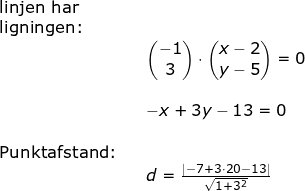 \small \begin{array}{lllllll} \textup{linjen har} \\ \textup{ligningen:}\\&& \begin{pmatrix} -1\\3 \end{pmatrix}\cdot \begin{pmatrix} x-2\\y-5 \end{pmatrix}=0\\\\&& -x+3y-13=0\\\\ \textup{Punktafstand:}\\&&d=\frac{\left |-7+3\cdot 20-13 \right |}{\sqrt{1+3^2}} \end{array}\\\\