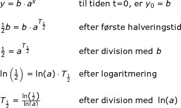 \small \begin{array}{lllllll} y=b\cdot a^x&\textup{til tiden t=0, er }y_0=b\\\\ \frac{1}{2}b=b\cdot a^{T_{\frac{1}{2}}}&\textup{efter f\o rste halveringstid}\\\\ \frac{1}{2}= a^{T_{\frac{1}{2}}}&\textup{efter division med }b \\\\ \ln\left ( \frac{1}{2} \right )=\ln(a)\cdot T_{\frac{1}{2}}&\textup{efter logaritmering}\\\\ T_{\frac{1}{2}}=\frac{\ln\left ( \frac{1}{2} \right )}{\ln(a)}&\textup{efter division med }\ln(a) \end{array}