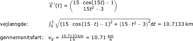 \small \begin{array}{lllllll}& \overrightarrow{s}{\, }'(t)=\begin{pmatrix} 15\cdot \cos(15t)-1\\ 15t^2-3 \end{pmatrix}\\\\ \textup{vejl\ae ngde:}&\int_{0}^{1}\sqrt{\left (15\cdot \cos\left ( 15\cdot t \right ) -1 \right )^2+\left (15\cdot t^2-3 \right )^2}\mathrm{d}t=10.7133\;\mathrm{km}\\\\ \textup{gennemsnitsfart:}&v_g=\frac{10.7133\;\mathrm{km}}{1\;\mathrm{h}}=10.71\;\mathrm{\frac{km}{h}} \end{array}