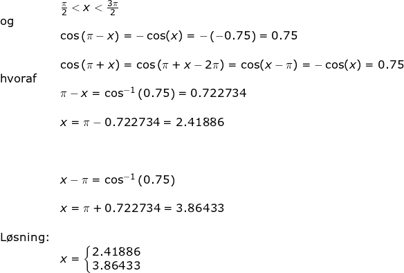 \small \begin{array}{lllllll}& \tfrac{\pi}{2}<x<\tfrac{3\pi}{2}\\ \textup{og }\\&\cos\left ( \pi-x \right )=-\cos(x)=-\left ( -0.75 \right )=0.75\\\\& \cos\left (\pi+x \right )=\cos\left ( \pi+x-2\pi \right )=\cos(x-\pi)=-\cos(x)=0.75\\ \textup{hvoraf}\\& \pi-x=\cos^{-1}\left ( 0.75 \right )=0.722734\\\\& x=\pi-0.722734=2.41886\\\\\\\\& x-\pi=\cos^{-1}\left ( 0.75 \right )\\\\& x=\pi+0.722734=3.86433\\\\ \textup{L\o sning:}\\&x=\left\{\begin{matrix} 2.41886\\ 3.86433 \end{matrix}\right. \end{array}
