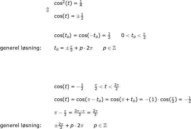 \small \begin{array}{lllllll}&& \cos^2(t)=\frac{1}{4}\\&\Updownarrow\\&& \cos(t)=\pm\frac{1}{2}\\\\\\&& \cos(t_o)=\cos(-t_o)=\frac{1}{2}\qquad 0< t_o<\frac{\pi}{2}\\\\\textup{generel l\o sning:}&& t_o=\pm\frac{\pi}{3}+p\cdot 2\pi\qquad p\in\mathbb{Z}\\\\&& \\\\\\\\&& \cos(t)=-\frac{1}{2}\qquad \frac{\pi}{2}<t<\frac{3\pi}{2}\\\\&& \cos(t)=\cos(\pi-t_{o})=\cos(\pi+t_o)=-(1)\cdot \cos(\frac{\pi}{3})=-\frac{1}{2}\\\\&&\pi-\frac{\pi}{3}=\frac{3\pi-\pi}{3}=\frac{2\pi}{3}\\\\ \textup{generel l\o sning:}&&\pm\frac{2\pi}{3}+p\cdot 2\pi\qquad p\in\mathbb{Z} \end{array}