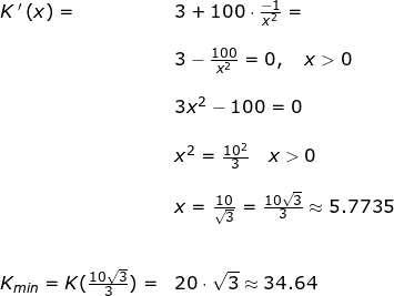 \small \begin{array}{lllllll}&& K{\, }'\left (x \right )=&3+100\cdot \frac{-1}{x^2}=\\\\&&& 3-\frac{100}{x^2}=0,\quad x>0\\\\&&& 3x^2-100=0\\\\&&& x^2=\frac{10^2}{3}\quad x>0\\\\&&& x=\frac{10}{\sqrt{3}}=\frac{10\sqrt{3}}{3}\approx 5.7735 \\\\\\&& K_{min}=K(\frac{10\sqrt{3}}{3})=&20\cdot \sqrt{3}\approx 34.64 \end{array}