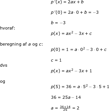 \small \begin{array}{lllllll}&& p{\, }'(x)=2ax+b\\\\&& p{\, }'(0)=2a\cdot 0+b=-3\\\\&& b=-3\\\textup{hvoraf:}\\&& p(x)=ax^2-3x+c\\\\\textup{beregning af }a\textup{ og }c\textup{:}\\&& p(0)=1=a\cdot 0^2-3\cdot 0+c\\\\&& c=1\\\textup{dvs}\\&&p(x)=ax^2-3x+1\\\\\textup{og}\\&& p(5)=36=a\cdot 5^2-3\cdot 5+1\\\\&& 36=25a-14\\\\&& a=\frac{36+14}{25}=2 \end{array}
