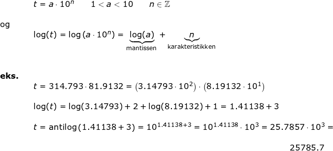 \small \begin{array}{lllllll}&& t=a\cdot 10^n\qquad 1<a<10\qquad n\in\mathbb{Z}\\\\ \textup{og}\\&& \log(t)=\log\left ( a\cdot 10^n \right )=\underset{\textup{mantissen}}{\underbrace{\log(a)}}+\underset{\textup{karakteristikken}}{\underbrace{n}}\\\\\\\textbf{eks.}\\&& t=314.793\cdot 81.9132=\left ( 3.14793\cdot 10^2 \right )\cdot \left (8.19132\cdot 10^1 \right )\\\\&& \log(t)=\log(3.14793)+2+\log(8.19132)+1=1.41138+3\\\\&& t=\textup{antilog}\left (1.41138+3 \right )=10^{1.41138+3}=10^{1.41138}\cdot 10^3=25.7857\cdot 10^3=\\\\&&&\! \! \! \! \! \! \! \! \! \! \! \! \! \! \! \! \! \! \! \! \! \! \! \! \! \! \! \! \! \! \! \! \! \! \! \! \! \! 25785.7 \end{}