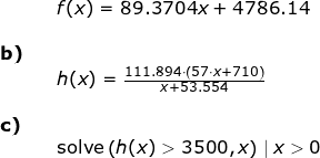 \small \begin{array}{lllllll}&&f(x)=89.3704 x+4786.14\\\\ \textbf{b)}\\&& h(x)=\frac{111.894\cdot \left ( 57\cdot x+710 \right )}{x+53.554}\\\\\textbf{c)}\\&&\textup{solve}\left ( h(x)> 3500,x \right )\mid x> 0 \end{array}