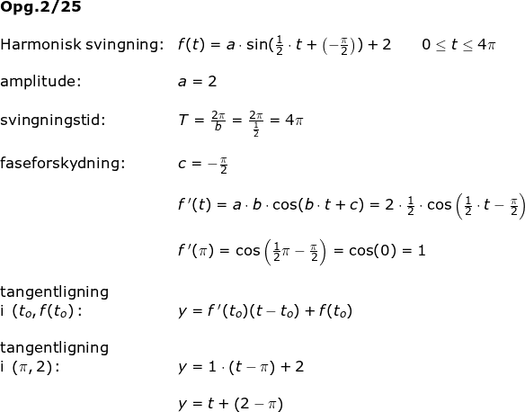 \small \begin{array}{lllllll}\textbf{Opg.2/25}\\\\ \textup{Harmonisk svingning:}&f(t)=a\cdot \sin(\frac{1}{2}\cdot t+\left (-\frac{\pi}{2} \right ))+2\qquad 0\leq t\leq 4\pi\\\\ \textup{amplitude:}&a=2\\\\ \textup{svingningstid:}&T=\frac{2\pi}{b}=\frac{2\pi}{\frac{1}{2}}=4\pi\\\\ \textup{faseforskydning:}&c=-\frac{\pi}{2}\\\\&f{\, }'(t)=a\cdot b\cdot \cos(b\cdot t+c)=2\cdot \frac{1}{2}\cdot \cos\left ( \frac{1}{2}\cdot t-\frac{\pi}{2} \right )\\\\&f{\, }'(\pi)=\cos\left ( \frac{1}{2}\pi-\frac{\pi}{2} \right )=\cos(0)=1\\\\ \textup{tangentligning}\\\textup{i }\left ( t_o,f(t_o\right)\textup{:} &y=f{\, }'(t_o)(t-t_o)+f(t_o) \\\\ \textup{tangentligning}\\\textup{i }\left ( \pi,2\right)\textup{:} &y=1\cdot \left ( t-\pi \right )+2\\\\& y=t+\left ( 2-\pi \right ) \end{array}