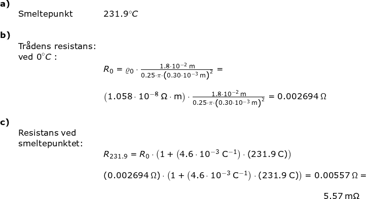 \small \begin{array}{lllllll}\textbf{a)}\\&\textup{Smeltepunkt}&231.9\degree C\\\\ \textbf{b)}\\& \textup{Tr\aa dens resistans:}\\&\textup{ved 0}\degree C:\\&& R_0=\varrho_0\cdot \frac{1.8\cdot 10^{-2}\;\mathrm{m}}{0.25\cdot \pi\cdot \left (0.30\cdot 10^{-3}\;\mathrm{m} \right )^2}=\\\\&&\left ( 1.058\cdot 10^{-8}\;\mathrm{\Omega\cdot m} \right )\cdot \frac{1.8\cdot 10^{-2}\;\mathrm{m}}{0.25\cdot \pi\cdot \left (0.30\cdot 10^{-3}\;\mathrm{m} \right )^2}=0.002694\;\Omega\\\\ \textbf{c)}\\&\textup{Resistans ved}\\&\textup{smeltepunktet:}\\&& R_{231.9}=R_0\cdot \left(1+\left (4.6\cdot 10^{-3}\;\mathrm{C^{-1}}\right)\cdot \left (231.9\;\mathrm{C} \right )\right)\\\\&& \left ( 0.002694\;\Omega \right )\cdot \left(1+\left (4.6\cdot 10^{-3}\;\mathrm{C^{-1}}\right)\cdot \left (231.9\;\mathrm{C} \right )\right)=0.00557\;\Omega=\\\\&&\qquad \qquad \qquad \qquad \qquad \qquad \qquad \qquad \qquad \qquad \qquad \qquad \qquad 5.57\;\mathrm{m\Omega}\\\\ \end{}
