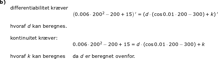 \small \begin{array}{lllllll}\textbf{b)}\\& \textup{differentiabilitet kr\ae ver} \\&& \left (0.006\cdot 200^2-200+15 \right ){}'=\left (d\cdot\left ( \cos0.01\cdot 200-300 \right )+k \right ){}'\\\\&\textup{hvoraf }d\textup{ kan beregnes.}\\\\& \textup{kontinuitet kr\ae ver:}\\&& 0.006\cdot 200^2-200+15 =d\cdot\left ( \cos0.01\cdot 200-300\right)+k\\\\& \textup{hvoraf }k\textup{ kan beregnes}&\textup{da }d\textup{ er beregnet ovenfor.} \end{array}