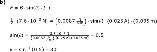 \small \begin{array}{lllllll}\textbf{b)}\\& F=B\cdot \sin(\theta)\cdot I\cdot l\\\\ &\frac{1}{2}\cdot \left ( 7.6\cdot 10^{-5}\;\mathrm{N} \right )=\left ( 0.0087\;\mathrm{\frac{N}{A\cdot m}} \right )\cdot \sin(\theta)\cdot \left ( 0.025\;\mathrm{A} \right )\cdot \left ( 0.035\;\mathrm{m} \right )\\\\& \sin(\theta)=\frac{3.8\cdot 10^{-5}\;\mathrm{N}}{\left ( 0.0087\;\mathrm{\frac{N}{A\cdot m}} \right )\cdot \left ( 0.25\;\mathrm{A} \right )\cdot \left ( 0.035\;\mathrm{m} \right )}=0.5\\\\& \theta=\sin^{-1}\left ( 0.5 \right )=30\degree \end{array}