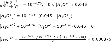 \small \begin{array}{llllllll} \frac{\left [ H_3O^+ \right ]^2}{0.045-\left [ H_3O^+ \right ]}=10^{-4.76},\quad 0<\left [ H_3O^+ \right ]<0.045\\\\ \left [ H_3O^+ \right ]^2=10^{-4.76}\cdot \left (0.045-\left [ H_3O^+ \right ] \right )\\\\ \left [ H_3O^+ \right ]^2+10^{-4.76}\cdot \left [ H_3O^+ \right ]-10^{-4.76}\cdot 0.045=0\\\\ \left [ H_3O^+ \right ]=\frac{-10^{-4.76}+\sqrt{10^{-4.76\cdot 2}-4\cdot 1\cdot \left ( -10^{-4.76}\cdot 0.045 \right )}}{2}=0.000876 \end{array}