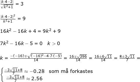 \small \begin{array}{llllllll} \frac{\left | k\cdot 4-2 \right |}{\sqrt{k^2+1}}=3\\\\ \frac{\left | k\cdot 4-2 \right |^2}{k^2+1}=9\\\\ 16k^2-16k+4=9k^2+9\\\\ 7k^2-16k-5=0\quad k>0\\\\ k=\frac{-(-16)\mp\sqrt{(-16)^2-4\cdot 7\cdot (-5)}}{14}=\frac{16\mp\sqrt{396}}{14}=\frac{16\pm6\sqrt{11}}{14}=\frac{8\pm 3\sqrt{11}}{7}=\\\\ \left\{\begin{matrix} \frac{-3\sqrt{11}+8}{7}\approx -0.28&\textup{som m\aa \ forkastes}\\ \frac{-3\sqrt{11}+8}{7}\approx 2.56 \end{matrix}\right. \end{array}
