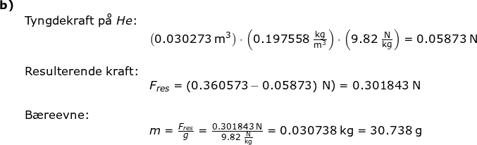 \small \begin{array}{llllllll} \textbf{b)}\\& \textup{Tyngdekraft p\aa }\; He\textup{:}\\&& \left ( 0.030273\;\mathrm{m^3} \right )\cdot\left ( 0.197558\;\mathrm{\frac{kg}{m^3}} \right )\cdot \left ( 9.82\;\mathrm{\frac{N}{kg}} \right )=0.05873\;\mathrm{N} \\\\&\textup{Resulterende kraft:}\\&& F_{res}=\left (0.360573 -0.05873\right )\;\mathrm{N})=0.301843\;\mathrm{N}\\\\&\textup{B\ae reevne:}\\&&m=\frac{F_{res}}{g}=\frac{0.301843\;\mathrm{N}}{9.82\;\mathrm{\frac{N}{kg}}}=0.030738\;\mathrm{kg}=30.738\;\mathrm{g} \end{array}