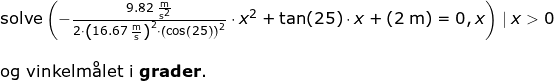 \small \begin{array}{llllllll} \textup{solve}\left ( -\frac{9.82\;\mathrm{\frac{m}{s^2}}}{2\cdot \left ( 16.67\;\mathrm{\frac{m}{s}} \right )^2\cdot \left (\cos\left ( 25 \right ) \right )^2}\cdot x^2+\tan(25)\cdot x+(2\;\mathrm{m})=0,x \right )\mid x> 0\\\\ \textup{og vinkelm\aa let i \textbf{grader}.} \end{}